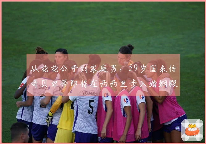 从花花公子到家庭男，59岁国米传奇贝尔蒂即将在西西里步入婚姻殿堂