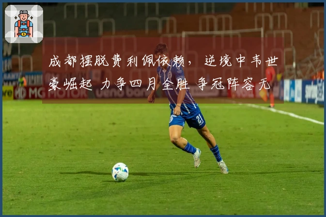 成都摆脱费利佩依赖，逆境中韦世豪崛起 力争四月全胜 争冠阵容无瑕疵