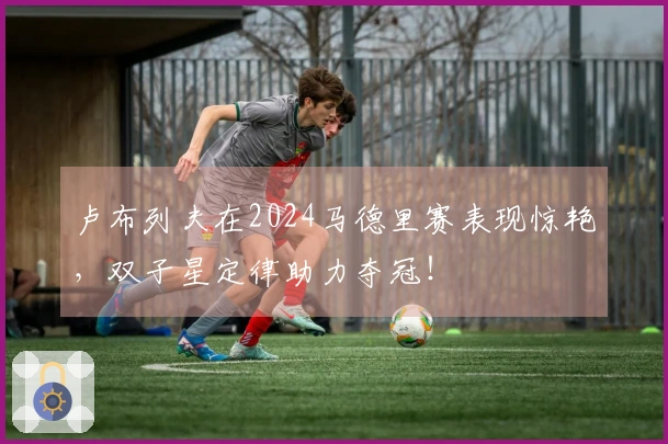 卢布列夫在2024马德里赛表现惊艳，双子星定律助力夺冠！