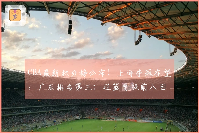 CBA最新积分榜公布！上海夺冠在望，广东排名第三：辽篮晋级前八困难重重？