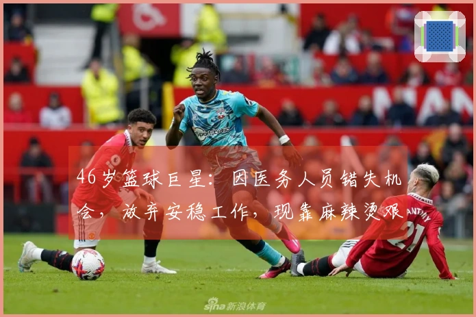 46岁篮球巨星：因医务人员错失机会，放弃安稳工作，现靠麻辣烫艰难生活