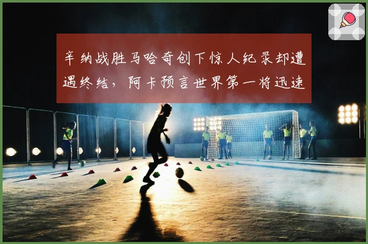 辛纳战胜马哈奇创下惊人纪录却遭遇终结，阿卡预言世界第一将迅速失去位置