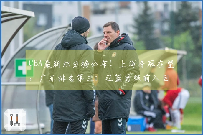 CBA最新积分榜公布！上海夺冠在望，广东排名第三：辽篮晋级前八困难重重？