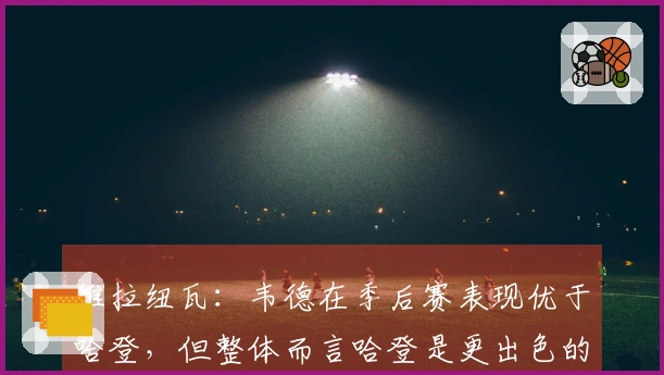 维拉纽瓦：韦德在季后赛表现优于哈登，但整体而言哈登是更出色的球员