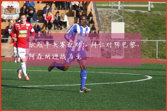 欧冠半决赛配对：拜仁对阵巴黎，阿森纳迎战马竞