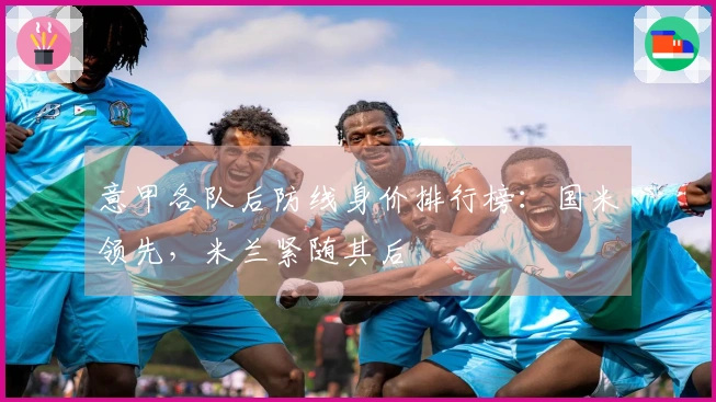意甲各队后防线身价排行榜：国米领先，米兰紧随其后