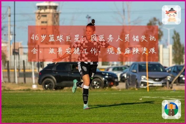 46岁篮球巨星：因医务人员错失机会，放弃安稳工作，现靠麻辣烫艰难生活