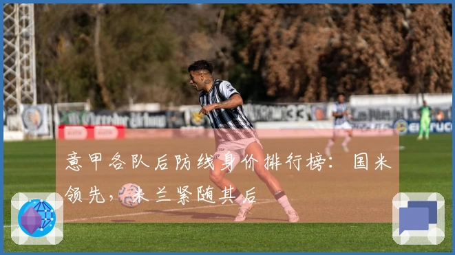 意甲各队后防线身价排行榜：国米领先，米兰紧随其后