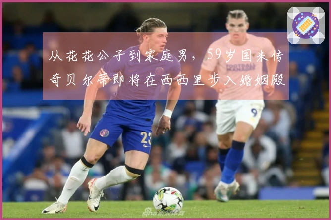 从花花公子到家庭男，59岁国米传奇贝尔蒂即将在西西里步入婚姻殿堂