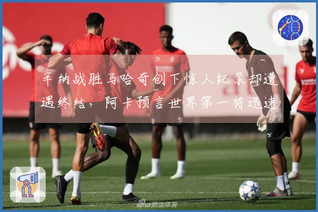 辛纳战胜马哈奇创下惊人纪录却遭遇终结，阿卡预言世界第一将迅速失去位置