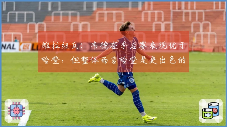 维拉纽瓦：韦德在季后赛表现优于哈登，但整体而言哈登是更出色的球员